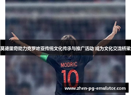 莫德里奇助力克罗地亚传统文化传承与推广活动 成为文化交流桥梁 莫德里奇助力克罗地亚传统文化传承与推广活动 成为文化交流桥梁