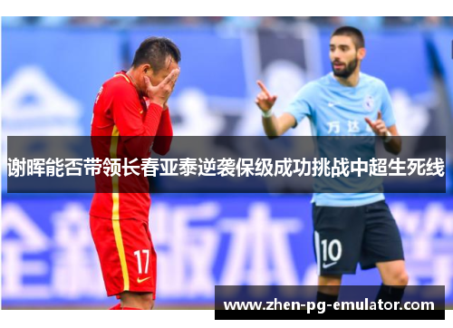 谢晖能否带领长春亚泰逆袭保级成功挑战中超生死线 谢晖能否带领长春亚泰逆袭保级成功挑战中超生死线