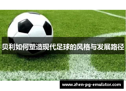 贝利如何塑造现代足球的风格与发展路径 贝利如何塑造现代足球的风格与发展路径