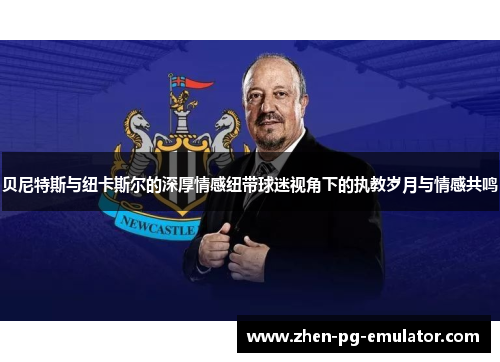 贝尼特斯与纽卡斯尔的深厚情感纽带球迷视角下的执教岁月与情感共鸣