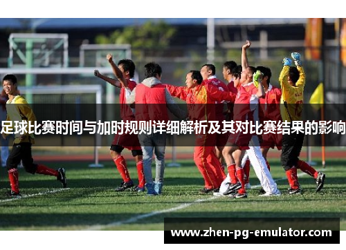 足球比赛时间与加时规则详细解析及其对比赛结果的影响