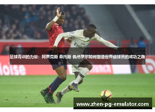 足球青训的力量:阿贾克斯 桑托斯 佩纳罗尔如何塑造世界级球员的成功之路 足球青训的力量:阿贾克斯 桑托斯 佩纳罗尔如何塑造世界级球员的成功之路