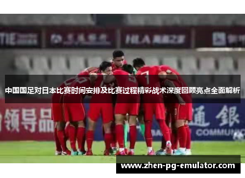 中国国足对日本比赛时间安排及比赛过程精彩战术深度回顾亮点全面解析 中国国足对日本比赛时间安排及比赛过程精彩战术深度回顾亮点全面解析