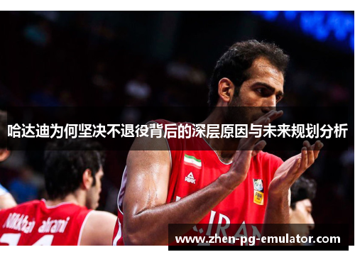 哈达迪为何坚决不退役背后的深层原因与未来规划分析 哈达迪为何坚决不退役背后的深层原因与未来规划分析