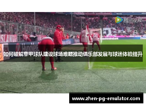 如何破解意甲球队建设球场难题推动俱乐部发展与球迷体验提升 如何破解意甲球队建设球场难题推动俱乐部发展与球迷体验提升