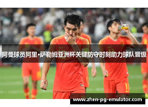阿曼球员阿里·萨勒姆亚洲杯关键防守时刻助力球队晋级