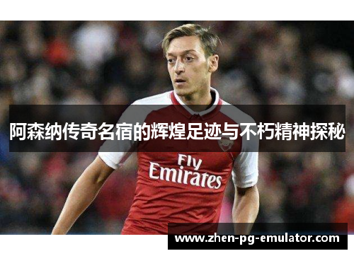 阿森纳传奇名宿的辉煌足迹与不朽精神探秘