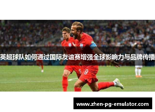英超球队如何通过国际友谊赛增强全球影响力与品牌传播