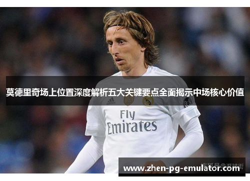 莫德里奇场上位置深度解析五大关键要点全面揭示中场核心价值 莫德里奇场上位置深度解析五大关键要点全面揭示中场核心价值
