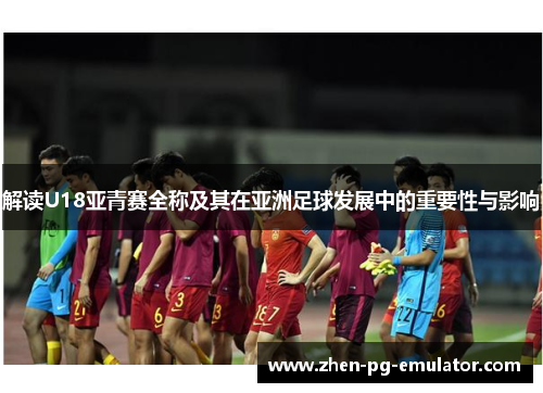 解读U18亚青赛全称及其在亚洲足球发展中的重要性与影响