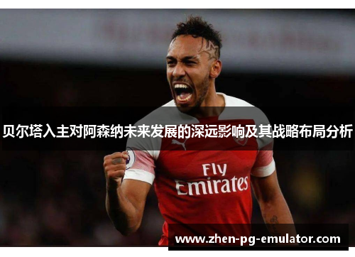 贝尔塔入主对阿森纳未来发展的深远影响及其战略布局分析