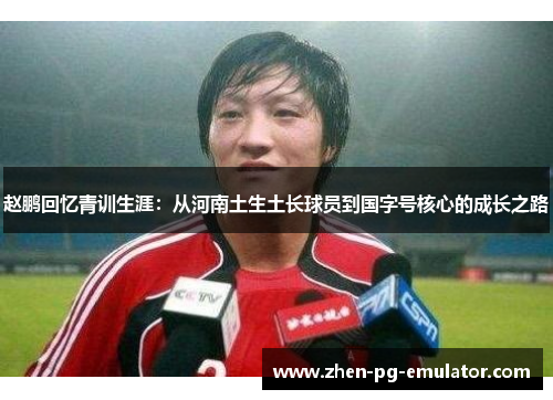 赵鹏回忆青训生涯:从河南土生土长球员到国字号核心的成长之路 赵鹏回忆青训生涯:从河南土生土长球员到国字号核心的成长之路
