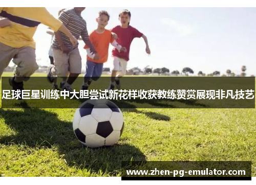 足球巨星训练中大胆尝试新花样收获教练赞赏展现非凡技艺