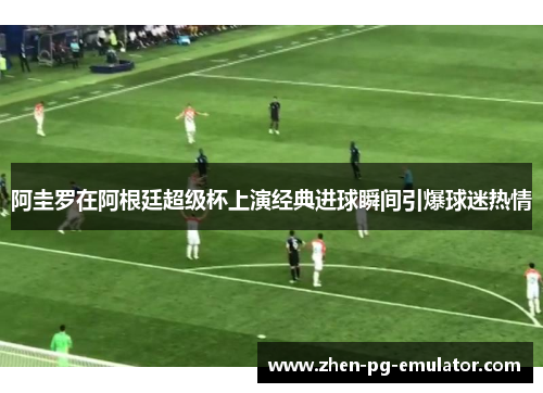 阿圭罗在阿根廷超级杯上演经典进球瞬间引爆球迷热情