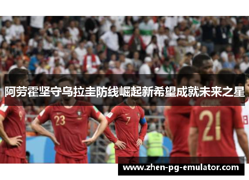 阿劳霍坚守乌拉圭防线崛起新希望成就未来之星