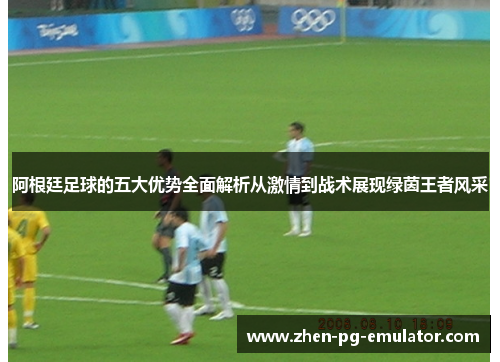 阿根廷足球的五大优势全面解析从激情到战术展现绿茵王者风采