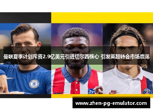 曼联夏季计划斥资2.9亿美元引进切尔西核心 引发英超转会市场震荡 曼联夏季计划斥资2.9亿美元引进切尔西核心 引发英超转会市场震荡