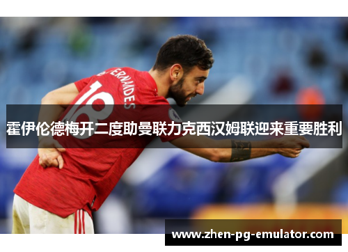 霍伊伦德梅开二度助曼联力克西汉姆联迎来重要胜利 霍伊伦德梅开二度助曼联力克西汉姆联迎来重要胜利