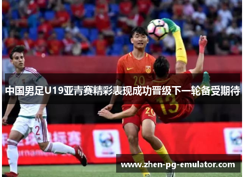 中国男足U19亚青赛精彩表现成功晋级下一轮备受期待