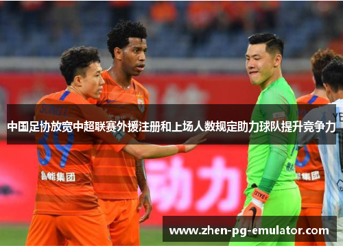 中国足协放宽中超联赛外援注册和上场人数规定助力球队提升竞争力