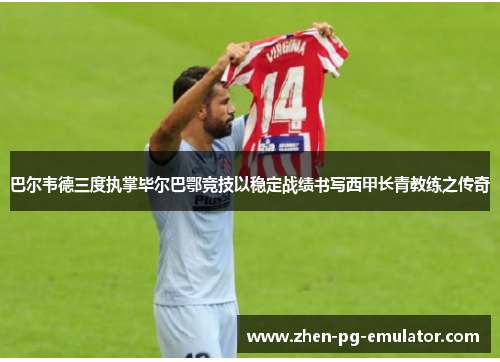 巴尔韦德三度执掌毕尔巴鄂竞技以稳定战绩书写西甲长青教练之传奇