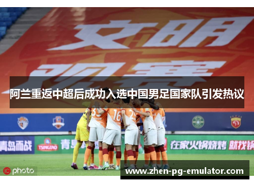 阿兰重返中超后成功入选中国男足国家队引发热议 阿兰重返中超后成功入选中国男足国家队引发热议